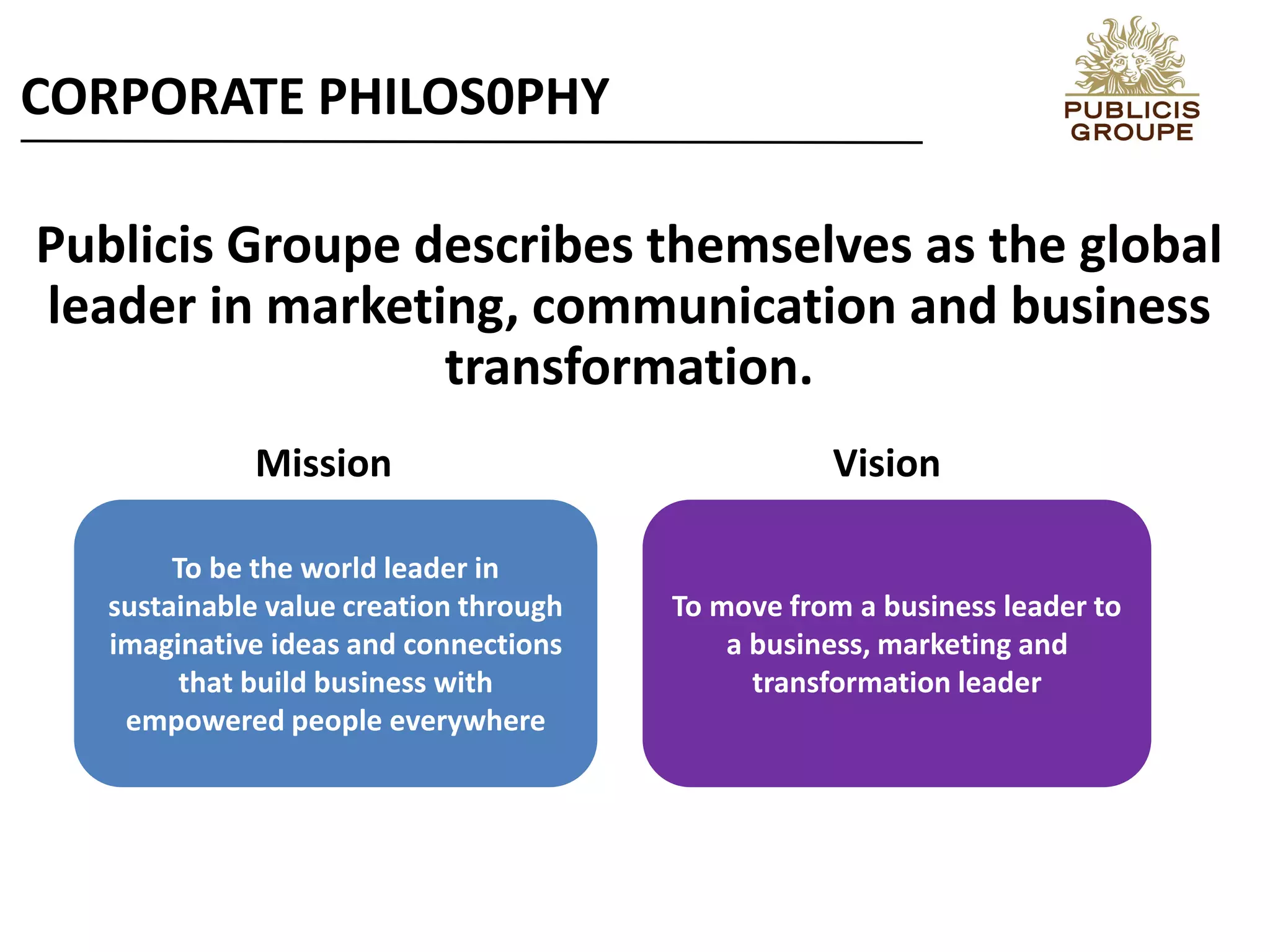 Publicis Groupe describes themselves as the global
leader in marketing, communication and business
transformation.
To be the world leader in
sustainable value creation through
imaginative ideas and connections
that build business with
empowered people everywhere
To move from a business leader to
a business, marketing and
transformation leader
CORPORATE PHILOS0PHY
Mission Vision
 
