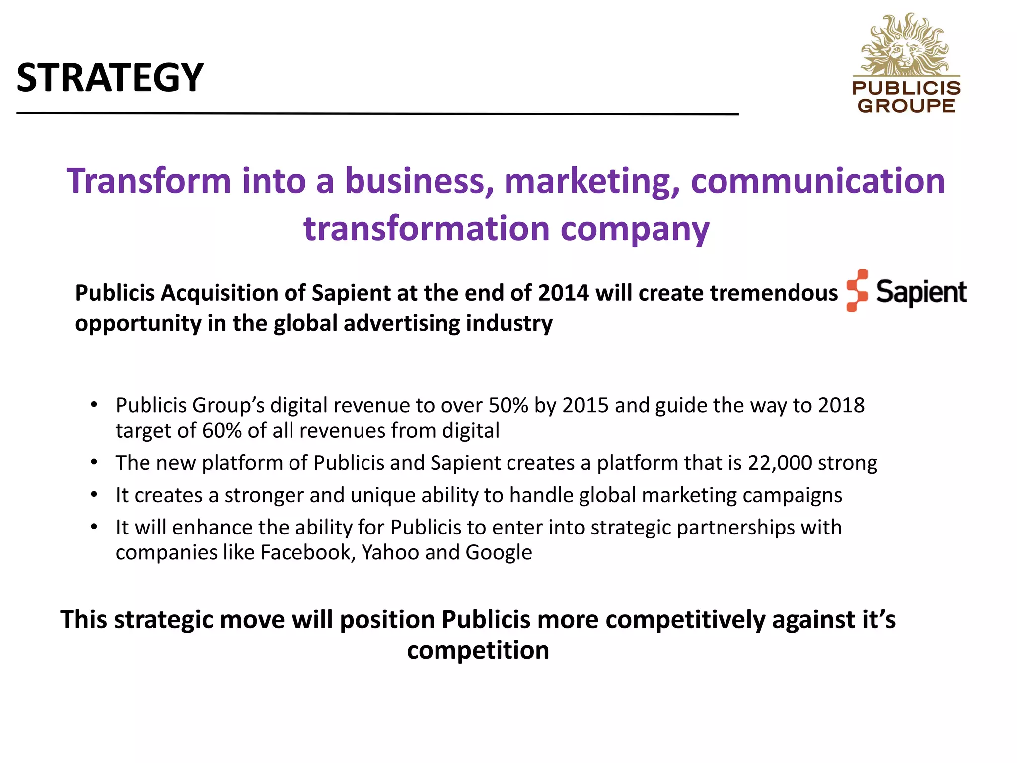 Transform into a business, marketing, communication
transformation company
• Publicis Group’s digital revenue to over 50% by 2015 and guide the way to 2018
target of 60% of all revenues from digital
• The new platform of Publicis and Sapient creates a platform that is 22,000 strong
• It creates a stronger and unique ability to handle global marketing campaigns
• It will enhance the ability for Publicis to enter into strategic partnerships with
companies like Facebook, Yahoo and Google
This strategic move will position Publicis more competitively against it’s
competition
STRATEGY
Publicis Acquisition of Sapient at the end of 2014 will create tremendous
opportunity in the global advertising industry
 
