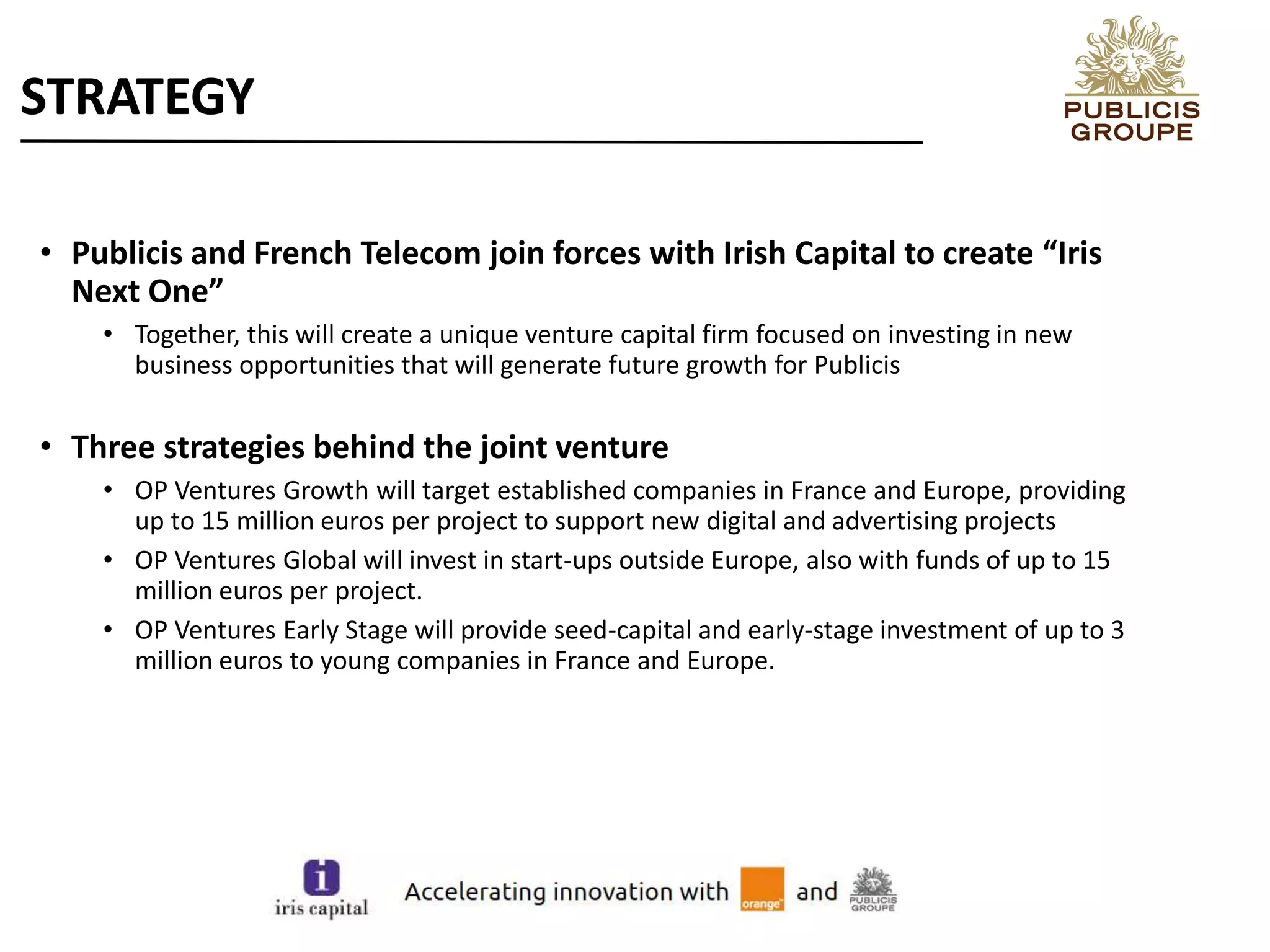 • Publicis and French Telecom join forces with Irish Capital to create “Iris
Next One”
• Together, this will create a unique venture capital firm focused on investing in new
business opportunities that will generate future growth for Publicis
• Three strategies behind the joint venture
• OP Ventures Growth will target established companies in France and Europe, providing
up to 15 million euros per project to support new digital and advertising projects
• OP Ventures Global will invest in start-ups outside Europe, also with funds of up to 15
million euros per project.
• OP Ventures Early Stage will provide seed-capital and early-stage investment of up to 3
million euros to young companies in France and Europe.
STRATEGY
 