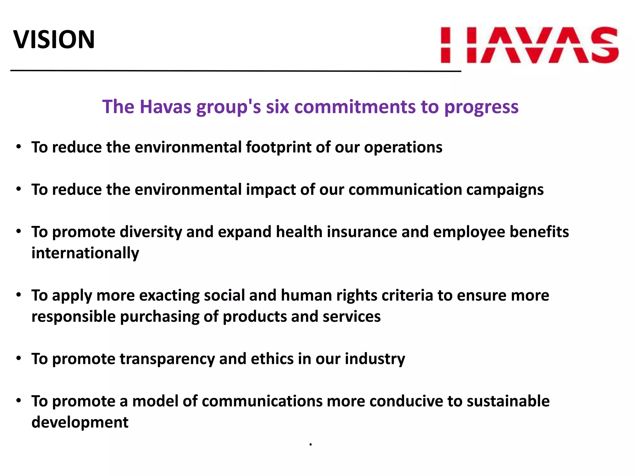 The Havas group's six commitments to progress
• To reduce the environmental footprint of our operations
• To reduce the environmental impact of our communication campaigns
• To promote diversity and expand health insurance and employee benefits
internationally
• To apply more exacting social and human rights criteria to ensure more
responsible purchasing of products and services
• To promote transparency and ethics in our industry
• To promote a model of communications more conducive to sustainable
development
.
VISION
 