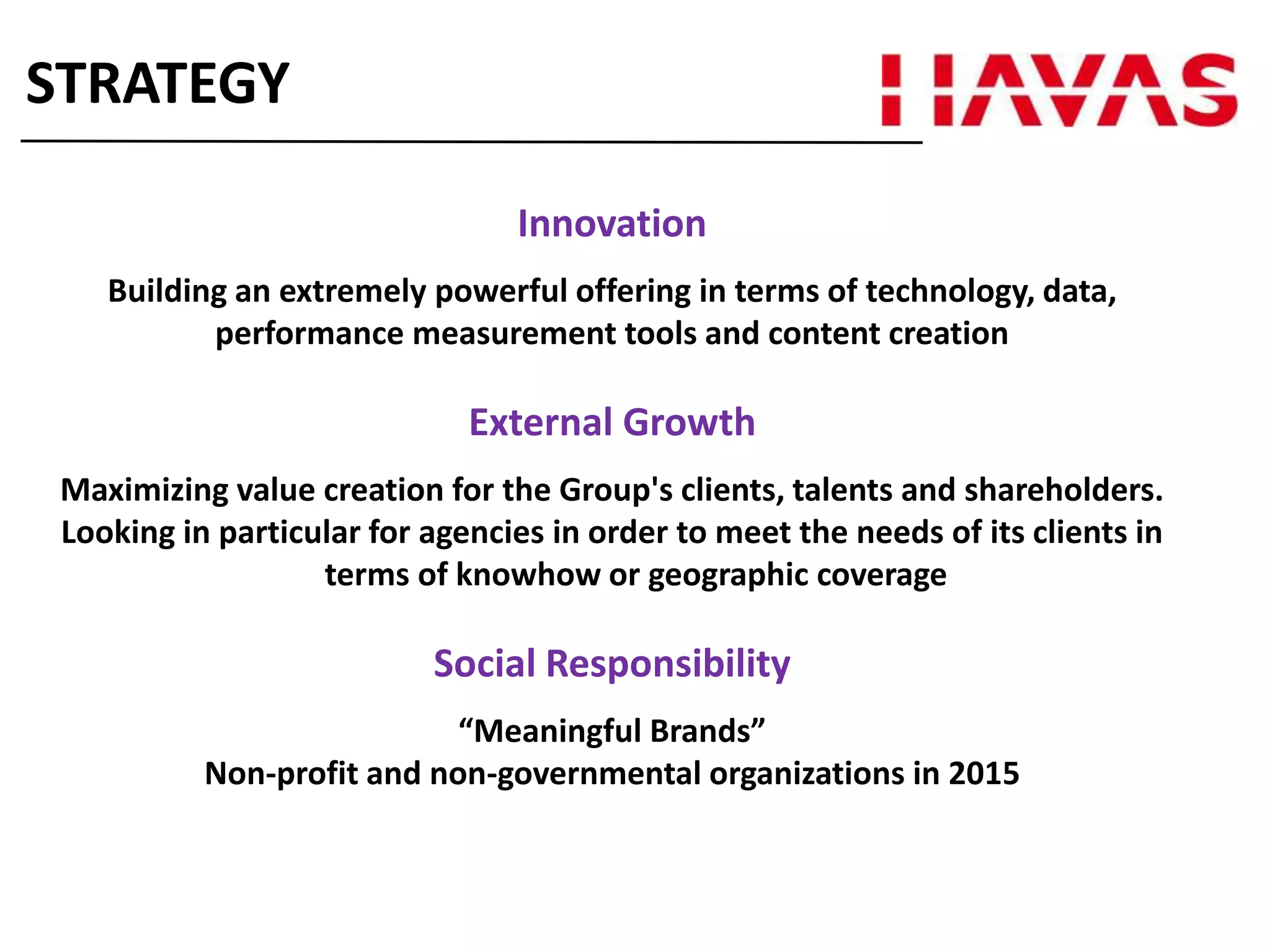 Innovation
Building an extremely powerful offering in terms of technology, data,
performance measurement tools and content creation
External Growth
Maximizing value creation for the Group's clients, talents and shareholders.
Looking in particular for agencies in order to meet the needs of its clients in
terms of knowhow or geographic coverage
Social Responsibility
“Meaningful Brands”
Non-profit and non-governmental organizations in 2015
STRATEGY
 