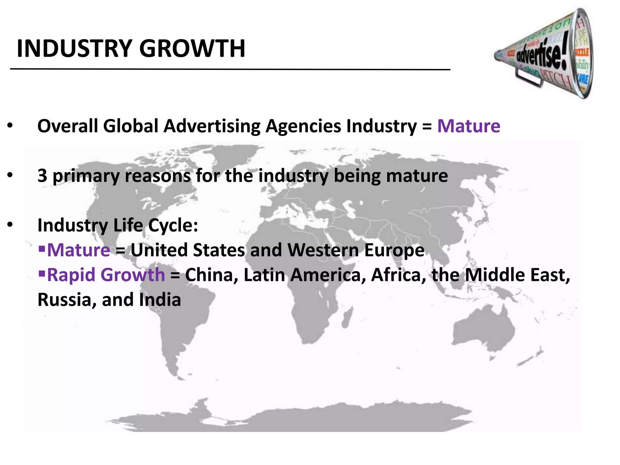 INDUSTRY GROWTH
• Overall Global Advertising Agencies Industry = Mature
• 3 primary reasons for the industry being mature
• Industry Life Cycle:
Mature = United States and Western Europe
Rapid Growth = China, Latin America, Africa, the Middle East,
Russia, and India
 
