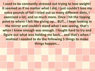 I used to be constantly stressed out trying to lose weight!
It seemed as if no matter what I did, I just couldn't lose my
  extra pounds of fat! I tried out so many different diets, I
  exercised a lot, and so much more. Once I hit the tipping
point to where I felt like giving up... BUT... I kept looking in
   the mirror and couldn't stand what I was seeing, that's
when I knew enough was enough. I fought hard to try and
 figure out what was holding me back... and that's when I
   realized I needed to do the following 5 things to make
                       things happen...
 