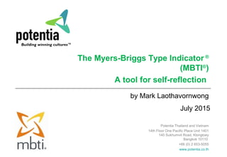 July 2015
The Myers-Briggs Type Indicator ®
(MBTI®
)
A tool for self-reflection
by Mark Laothavornwong
Potentia Thailand and Vietnam
14th Floor One Pacific Place Unit 1401
140 Sukhumvit Road, Klongtoey
Bangkok 10110
+66 (0) 2 653-5055
www.potentia.co.th
 
