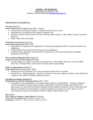 KISHA PETERSON
2945 Glenridge Drive Raleigh NC 27604
Telephone: 919-5229218 and E-mail: kishmapeterson@gmail.com
PROFESSIONAL EXPERIENCE
Art.com Raleigh, NC
Business Sales &Service Agent (August 2009 – Present)
 Provide internet and telephone support for Inbound Customer Service Center
 Responsible for all Customer Service support for inbound calls
 Extensive work with Oracle and Excel as well as offering website support, re-ships, address changes and perform
data entry.
 Million Dollar Sales club member
Wells Fargo (via Adecco), Raleigh, NC
Loan Document Specialist (2006 – 2009)
 Responsible for: Registering Loan Applications for Processing and Registered FHA/VA and Conventional Loan
Applications.
 Performed Date Entry and processed all changes for loan applications
 Validated all loan applications; performed all tasks required as a Loan Document Specialist and handled
Registration (Wells Fargo)
Money Solutions/Flagstone Bank, Raleigh, NC
Customer Service/Loan Processing (2004- 2006)
 Provided support for customers and aided in processing loans. Tasks included: data entry, answered multiple
phone lines, maintained filing system, human resources,payroll and scheduling.
Majes Communications, Raleigh, NC
Production/Resource Manager (2001- 2004)
 Managed Call Center Outbound Call Center and assisted president and vice-president.
 Responsible for - Hiring/terminations, Payroll, Evaluations for call center employees, Quality control, Updated all
computer systems daily, Scheduling and Human resources
Interfaith Food Shuttle, Raleigh, NC
Raleigh Housing Authority Community Liaison (1999 – 2001)
 Responsible for all food distribution for Raleigh Housing Authority Food Distribution. Worked in conjunction
with The Food Bank of North Carolina to provide needy families with food. Provided meals for Kids Café.
Representative for Inter-Faith Food Shuttle at Raleigh Housing Authority Residential Council. Picked up all food
donations and delivered all food donations. Constructed program for food insecure senior citizens to receive
meals delivered at their door and organized different volunteer efforts to deliver food.
EDUCATION
Wake Technical Community College-Raleigh NC -Present
Forest Park Senior High School, HS Diploma, Baltimore, MD
Certifications: COMP USA- -Microsoft Excel and Microsoft Word
 