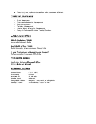  Developing and implementing various sales promotion schemes.
TRAINING PROGRAMS
o Brand Awareness
o Customer Relationship Management
o Time Management
o Facilities Management
o Health, Safety & Security Management
o Design & Delivery of In-store Training Sessions
ACADEMIC HISTORY
M.B.A. Marketing (2013)
Annamalai University India
BACHELOR of Arts (2000)
Delhi University, Sri Venkateswara College India
1 year Professional software Course (Impact)
Software solution Integrated (SSI), India
TECHNICAL SKILLS
Application Software: Microsoft Office
Others: Internet & Email
PERSONAL DETAILS
Date of Birth : 25.01.1977
Nationality : Indian
Passport No : L 5463487
Marital Status : Married
Languages Known : English, Tamil, Hindi, & Malayalam
Driving Licence : Valid Driving Licence in UAE
 