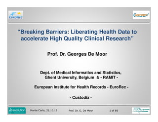 “Breaking Barriers: Liberating Health Data to
accelerate High Quality Clinical Research”
Prof. Dr. Georges De Moor

Dept. of Medical Informatics and Statistics,
Ghent University, Belgium & - RAMIT European Institute for Health Records - EuroRec - Custodix Monte Carlo, 21.10.13

Prof. Dr. G. De Moor

1 of 66

 