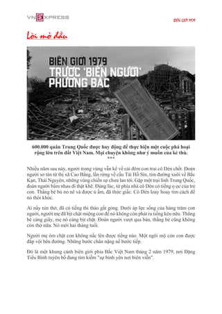 BIÊN GIỚI 1979
Lời mở đầu
600.000 quân Trung Quốc được huy động để thực hiện một cuộc phá hoại
rộng lớn trên đất Việt Nam. Mọi chuyện không như ý muốn của kẻ thù.
***
Nhiều năm sau này, người trong vùng vẫn kể về cái đêm con trai cô Dén chết. Đoàn
người sơ tán từ thị xã Cao Bằng, lần rừng về cầu Tài Hồ Sìn, tìm đường xuôi về Bắc
Kạn, Thái Nguyên, những vùng chiến sự chưa lan tới. Gặp một trại lính Trung Quốc,
đoàn người bấm nhau đi thật khẽ. Đúng lúc, từ phía nhà cô Dén có tiếng ọ ọe của trẻ
con. Thằng bé bú no nê và được ủ ấm, đã thức giấc. Cô Dén loay hoay tìm cách để
nó thôi khóc.
Ai nấy nín thở, đã có tiếng thì thào gắt gỏng. Dưới áp lực sống của hàng trăm con
người, người mẹ đã bịt chặt miệng con để nó không còn phát ra tiếng kêu nữa. Thằng
bé càng giãy, mẹ nó càng bịt chặt. Đoàn người vượt qua bản, thằng bé cũng không
còn thở nữa. Nó mới hai tháng tuổi.
Người mẹ ôm chặt con không nấc lên được tiếng nào. Một ngôi mộ cỏn con được
đắp vội bên đường. Những bước chân nặng nề bước tiếp.
Đó là một khung cảnh biên giới phía Bắc Việt Nam tháng 2 năm 1979, nơi Đặng
Tiểu Bình tuyên bố đang tìm kiếm "sự bình yên nơi biên viễn".
 
