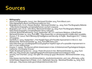  Bibliography
 about.com/geography. (2013). Iran. Retrieved October 2013, fromAbout.com :
http://geography.about.com/library/cia/blciran.htm
 Biography.com. (n.d.). Hassan Rouhani . Retrieved October 24 , 2013, fromThe Biography Website
: http://www.biography.com/people/hassan-rouhani-21313175
 Biography.com. (n.d.). John Kerry. Retrieved October 24, 2013, fromThe Biography Website:
http://www.biography.com/people/john-kerry-10673562
 Channel, British Broadcasting. (2013, September 28). U.S. and Iranin Relatons: A Breif Guide.
Retrieved October 24, 2013, from BBC.: http://www.bbc.co.uk/news/world-middle-east-24316661
 Divison, F. R. (2012). Iran's MinistryOf Intelligence and Security: A Profile . Washington D.C. : Libary
of Congress .
 Hartfeild, E. (2013, September ). Five Hopeful Signs of A Possible Improvement in the U.S.-Iran
Relationship. Retrieved October 34, 2013, fromABCnews.com :
http://abcnews.go.com/blogs/politics/2013/09/five-hopeful-signs-of-a-possible-improvement-in-
the-u-s-iran-relationship/
 Krause, C. (2005). The Sources of Anti-Americnaism in Iran: A Historical and Psychological Analysis .
California : Christopher Krause.
 Public Broadcasting Service . (2013). Power Structure In Iran. Retrieved October 23, 2013, from
PBS.org: http://www.pbs.org/wgbh/pages/frontline/shows/tehran/inside/govt.html
 Soceity, Iran Chamber. (2013). Iran after the victory of 1979's Revolution. Retrieved October 2013,
from
http://www.iranchamber.com/history/islamic_revolution/revolution_and_iran_after1979_1.php
 Unied States Department of State. (n.d.). Diplomatic Security . Retrieved October 24, 2013, from
state.gov : http://www.state.gov/m/ds/protection/index.htm
 