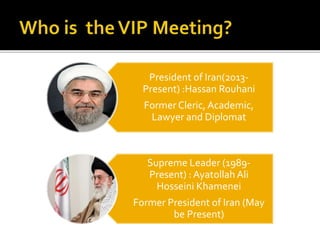 President of Iran(2013-
Present) :Hassan Rouhani
Former Cleric, Academic,
Lawyer and Diplomat
Supreme Leader (1989-
Present) : Ayatollah Ali
Hosseini Khamenei
Former President of Iran (May
be Present)
 