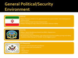 Political
• IslamicTheocracy; Similar to U.S. government but one supreme leader exerts ideological and
political control.
• Clerics shadow all major functions of government.
• Religious ideology has major influence is abundant in decision making
Security
• Military ; Islamic RevolutionaryGuard Corp (IRGC), Regular Army
• Local Law Enforcement
• Security forces a very authoritative, they will not shy away from quelling uprisings and making
crackdowns where they see fit.The IRGC are the biggest concern.
DSS Response
• DSS teams with Secretary Kerry at all times.
• Establish contact with commanders of:
• IRGC
• Regular Army
• Local Police
 
