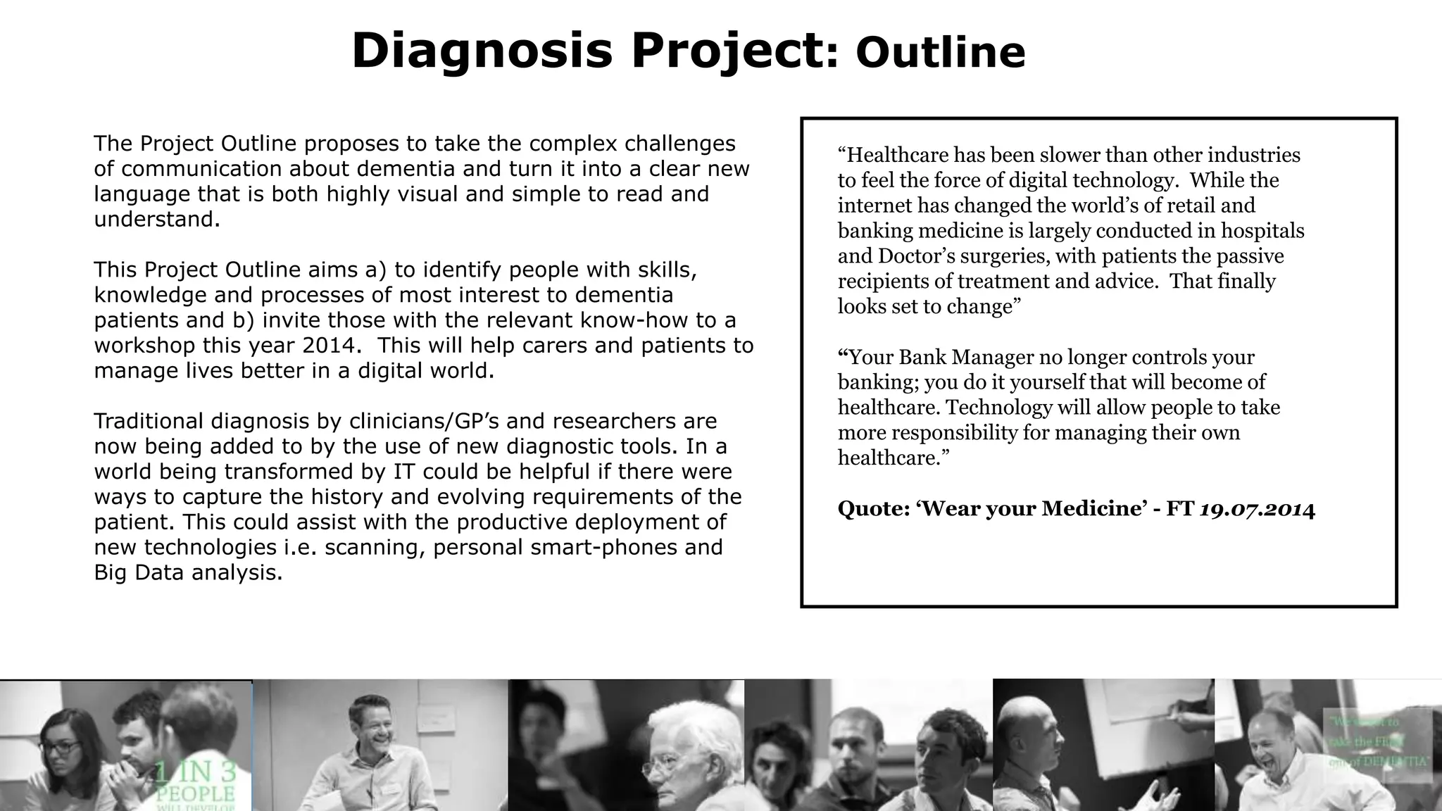 Diagnosis Project: Outline
The Project Outline proposes to take the complex challenges
of communication about dementia and turn it into a clear new
language that is both highly visual and simple to read and
understand.
This Project Outline aims a) to identify people with skills,
knowledge and processes of most interest to dementia
patients and b) invite those with the relevant know-how to a
workshop this year 2014. This will help carers and patients to
manage lives better in a digital world.
Traditional diagnosis by clinicians/GP’s and researchers are
now being added to by the use of new diagnostic tools. In a
world being transformed by IT could be helpful if there were
ways to capture the history and evolving requirements of the
patient. This could assist with the productive deployment of
new technologies i.e. scanning, personal smart-phones and
Big Data analysis.
has been slower than other industries
“Healthcare has been slower than other industries
to feel the force of digital technology. While the
internet has changed the world’s of retail and
banking medicine is largely conducted in hospitals
and Doctor’s surgeries, with patients the passive
recipients of treatment and advice. That finally
looks set to change”
“Your Bank Manager no longer controls your
banking; you do it yourself that will become of
healthcare. Technology will allow people to take
more responsibility for managing their own
healthcare.”
Quote: ‘Wear your Medicine’ - FT 19.07.2014
 