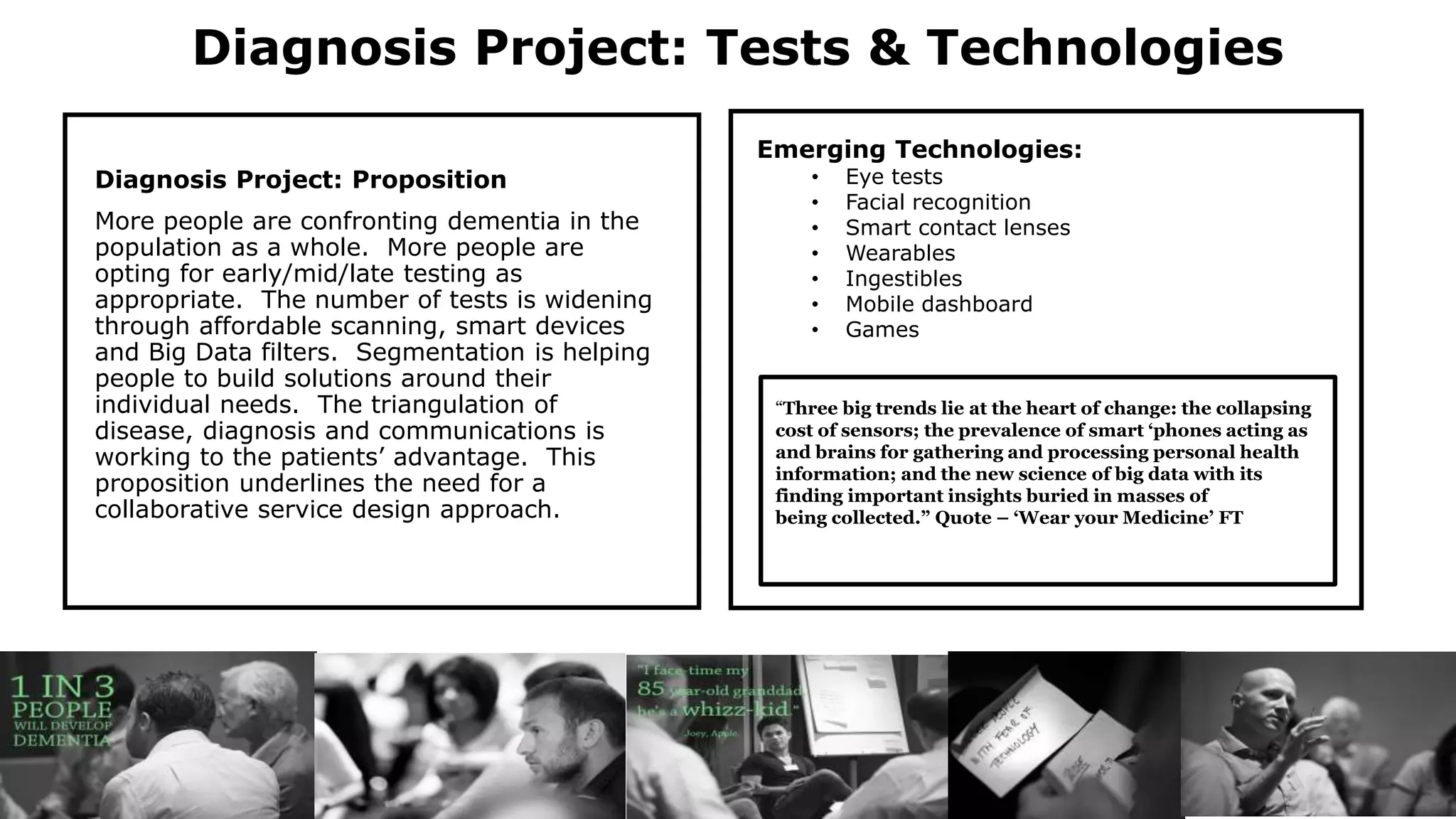 Diagnosis Project: Tests & Technologies
Diagnosis Project: Proposition
More people are confronting dementia in the
population as a whole. More people are
opting for early/mid/late testing as
appropriate. The number of tests is widening
through affordable scanning, smart devices
and Big Data filters. Segmentation is helping
people to build solutions around their
individual needs. The triangulation of
disease, diagnosis and communications is
working to the patients’ advantage. This
proposition underlines the need for a
collaborative service design approach.
Emerging Technologies:
• Eye tests
• Facial recognition
• Smart contact lenses
• Wearables
• Ingestibles
• Mobile dashboard
• Games
“Three big trends lie at the heart of change: the collapsing
cost of sensors; the prevalence of smart ‘phones acting as
and brains for gathering and processing personal health
information; and the new science of big data with its
finding important insights buried in masses of
being collected.” Quote – ‘Wear your Medicine’ FT
 