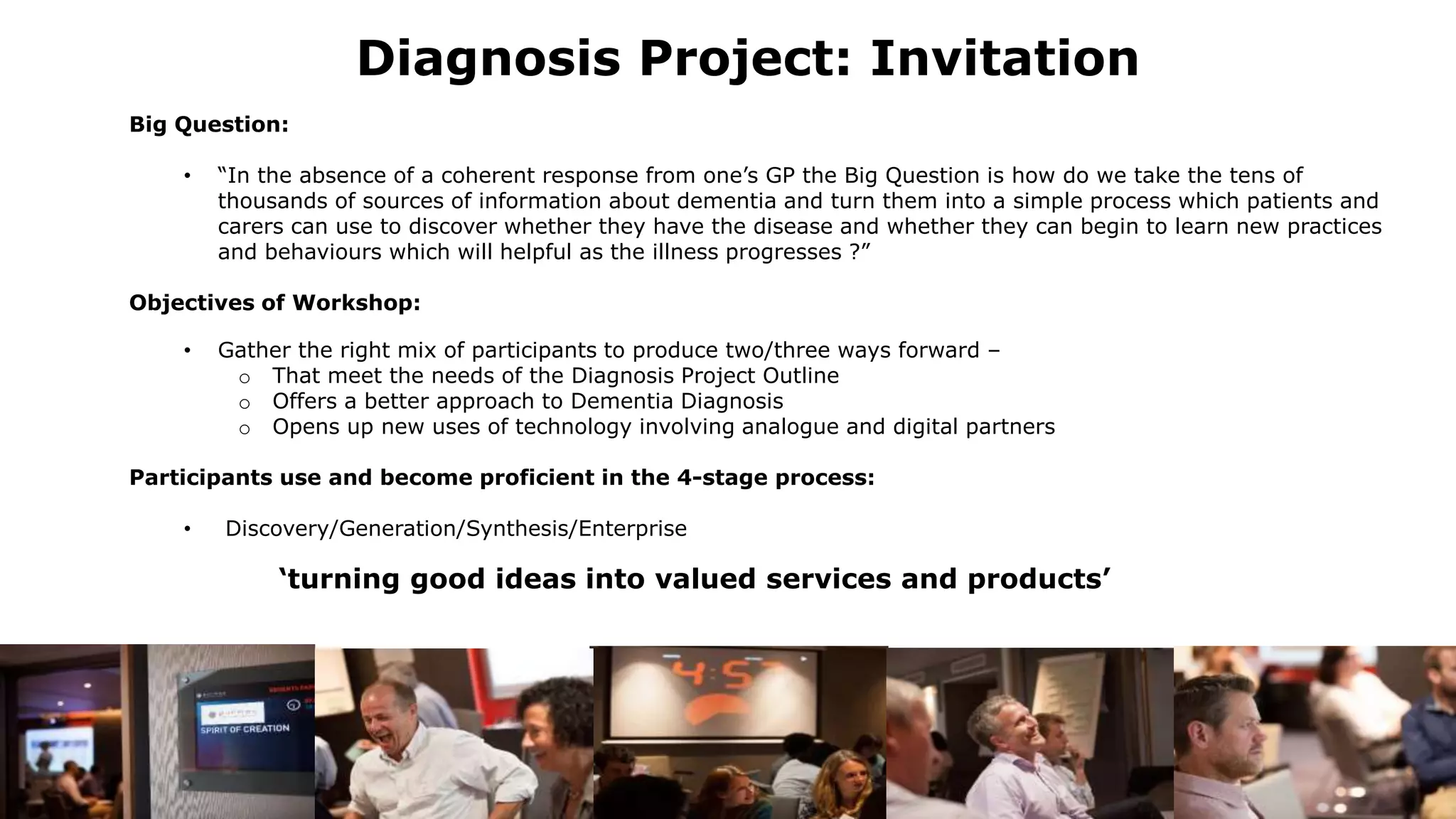 Diagnosis Project: Invitation
Big Question:
• “In the absence of a coherent response from one’s GP the Big Question is how do we take the tens of
thousands of sources of information about dementia and turn them into a simple process which patients and
carers can use to discover whether they have the disease and whether they can begin to learn new practices
and behaviours which will helpful as the illness progresses ?”
Objectives of Workshop:
• Gather the right mix of participants to produce two/three ways forward –
o That meet the needs of the Diagnosis Project Outline
o Offers a better approach to Dementia Diagnosis
o Opens up new uses of technology involving analogue and digital partners
Participants use and become proficient in the 4-stage process:
• Discovery/Generation/Synthesis/Enterprise
‘turning good ideas into valued services and products’
 