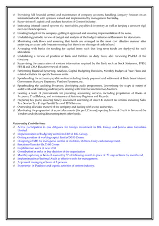  Exercising full financial control and maintenance of company accounts; handling company finances on an
international scale with opinions valued and implemented by management hierarchy.
 Supervision of Logistic and purchase function of Cement Industry.
 Instituting internal control systems viz. receivables, payables & inventory as well as keeping a constant vigil
over overhead expenses.
 Creating budget for the company, getting it approved and ensuring implementation of the same.
 Undertaking periodic review of budget and analysis of the budget variances with reasons for deviations.
 Monitoring cash flows and ensuring that funds are arranged in the most cost effective manner after
projecting accurate cash forecast ensuring that there is no shortage of cash in hand.
 Arranging with banks for funding for capital items such that long term funds are deployed for such
utilization.
 Undertaking a review of position of Bank and Debtors on daily basis; also reviewing PARTA of the
company.
 Supervising the preparation of various information required by the Bank such as Stock Statement, FFR-I,
FFR-II and CMA Data for renewal of limits.
 Performing Financial Reporting, Analysis, Capital Budgeting Decisions, Monthly Budgets & Year Plans and
related activities for specific business units.
 Spearheading the accounts payable section including timely payment and settlement of Bank Loan Interest,
Government Statuary Payments, Vendors Payment, etc.
 Spearheading the Auditing Processes; developing audit programmes, determining the scope & extent of
audit work and finalising audit reports; dealing with External and Internal Auditors.
 Leading a team of professionals for providing accounting services, including preparation of Books of
Accounts, Trial Balance, and maintenance of Statutory Registers and Records.
 Preparing tax plans; ensuring timely assessment and filing of direct & indirect tax returns including Sales
Tax, Service Tax, Fringe Benefit Tax and TDS Returns.
 Overseeing all excise matters of the company and liaising with excise authorities.
 Monitoring the preparation of export documents (As per LC terms); opening Letter of Credit in favour of the
Vendors and obtaining discounting from other banks.
Noteworthy Contributions:
 Active participation in due diligence for foreign investment in B.K. Group and Jamna Auto Industries
Limited.
 Implementation of budgetary control in ERP of B.K. Group,
 Getting sanction of working capital limit of 50.00 Crores.
 Designing of MIS for managerial control of creditors, Debtors, Daily cash management,
 Sanction of loan for Rs.33.00 Crores
 Capitalization work of new Unit
 Contribution in make or buy decision of the organization
 Monthly updating of book of account by 5th
of following month in place of 20 days of from the month end.
 Implementation of Internal Audit as effective tools for management.
 At present managing of team of 7 persons.
 Experience of Purchase and logistic activities of cement industry.
 