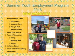Summer Youth Employment Program
2016
o Kingston Parks & Rec:
o Hutton Park
o Loughran Park
o Forsyth Park
o Hasbrouck Park
o Black Eyed Suzie's
o Town of Wawarsing:
o Camp
o Highway Dept.
o Airport
o Ashokan Center
o Town of Plattekill Highway
Department
 