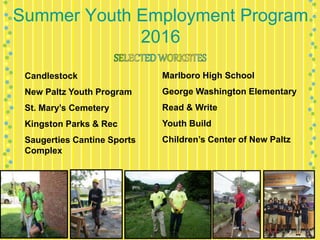 Summer Youth Employment Program
2016
Candlestock
New Paltz Youth Program
St. Mary’s Cemetery
Kingston Parks & Rec
Saugerties Cantine Sports
Complex
Marlboro High School
George Washington Elementary
Read & Write
Youth Build
Children’s Center of New Paltz
 