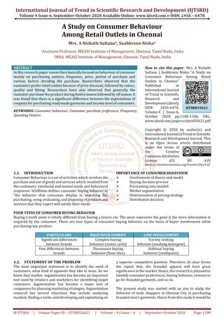 International Journal of Trend in Scientific Research and Development (IJTSRD)
Volume 4 Issue 6, September-October 2020 Available Online: www.ijtsrd.com e-ISSN: 2456 – 6470
@ IJTSRD | Unique Paper ID – IJTSRD33621 | Volume – 4 | Issue – 6 | September-October 2020 Page 1100
A Study on Consumer Behaviour
Among Retail Outlets in Chennai
Mrs. A Nishath Sultana1, Saabhreen Nisha2
1Assistant Professor, MEASI Institute of Management, Chennai, Tamil Nadu, India
2MBA, MEASI Institute of Management, Chennai, Tamil Nadu, India
ABSTRACT
In this research paper researchersbasicallyfocusedonbehaviourofconsumer
mainly on purchasing pattern, frequency, price, period of purchase and
various factors deciding the purchase. Researchers observed that the
customers prefer retail outlets because of price discount, followed by colour,
quality and fitting. Researchers have also observed that generally the
customer purchase the product duringfestiveseasonfollowedbyoffseason.It
was found that there is a significant difference between the expectations of
coupons for purchasing readymade garments and income level of consumers.
KEYWORDS: Consumer behaviour, Consumer purchase preference, Frequency,
Spending Pattern
How to cite this paper: Mrs. A Nishath
Sultana | Saabhreen Nisha "A Study on
Consumer Behaviour Among Retail
Outlets in Chennai"
Published in
International Journal
of Trend in Scientific
Research and
Development (ijtsrd),
ISSN: 2456-6470,
Volume-4 | Issue-6,
October 2020, pp.1100-1106, URL:
www.ijtsrd.com/papers/ijtsrd33621.pdf
Copyright © 2020 by author(s) and
International Journal ofTrendinScientific
Research and Development Journal. This
is an Open Access article distributed
under the terms of
the Creative
CommonsAttribution
License (CC BY 4.0)
(http://creativecommons.org/licenses/by/4.0)
1.1. INTRODUCTION
Consumer Behaviour is a set of activities which involves the
purchase and use of goods and services which resulted from
the customers’ emotional and mental needs and behavioral
responses. Schiffman defines consumer buying behavior as
“the behavior that consumes display in searching for,
purchasing, using, evaluating, and disposing ofproductsand
services that they expect will satisfy their needs
IMPORTANCE OF CONSUMER BEHAVIOUR
Involvement of theory and model
Buying decision process
Forecasting new market
Market segmentation
Determination of pricing strategy
Distribution decision
FOUR TYPES OF CONSUMER BUYING BEHAVIOR
Buying a tooth paste is totally different from buying a luxury car. The more expensive the good is the more information is
required by the consumer. There are four types of consumer buying behavior on the basis of buyer involvement while
purchasing any product.
PARTICULARS HIGH INVOLVEMENT LOW INVOLVEMENT
Significant differences
between brands
Complex buying
behavior (motor cycle)
Variety seeking
behavior (washing detergent)
Few differences between
brands
Dissonance buying
behavior (floor tiles)
Habitual buying
behavior (toothpaste)
1.2. STATEMENT OF THE PROBLEM
The most important statement is to identify the need of
customers, what kind of apparels they like to wear. As we
know that market, segmentation has become an important
tool used by retailers and marketers for identifying target
customers. Segmentation has become a major tool of
companies for planning marketing strategies. Segmentation
research has several objectives that include analyzing
markets, finding a niche, and developing and capitalizing on
a superior competitive position. Therefore, its clear forms
the report that, the branded apparel will have great
significance in the market. Hence, the research is planned to
identify consumer preferences, buying behavior, reasons to
go for branded garments, and so on.
The present study was started with an aim to study the
behavior of male shoppers in Chennai City in purchasing
branded men’s garments. Hence from this study it would be
IJTSRD33621
 