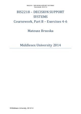 BIS2218 – DECISION SUPPORT SYSTEMS
Coursework, 2013/14
© Middlesex University, 2013/14
BIS2218 – DECISION SUPPORT
SYSTEMS
Coursework, Part B – Exercises 4-6
Mateusz Brzoska
Middlesex University 2014
 
