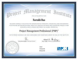 HAS BEEN FORMALLY EVALUATED FOR DEMONSTRATED EXPERIENCE, KNOWLEDGE AND PERFORMANCE
IN ACHIEVING AN ORGANIZATIONAL OBJECTIVE THROUGH DEFINING AND OVERSEEING PROJECTS AND
RESOURCES AND IS HEREBY BESTOWED THE GLOBAL CREDENTIAL
THIS IS TO CERTIFY THAT
IN TESTIMONY WHEREOF, WE HAVE SUBSCRIBED OUR SIGNATURES UNDER THE SEAL OF THE INSTITUTE
Project Management Professional (PMP)®
Antonio Nieto-Rodriguez • Chair, Board of Directors Mark A. Langley • President and Chief Executive OfﬁcerAntonio Nieto-Rodriguez • Chair, Board of Directors Mark A. Langley • President and Chief Executive Ofﬁcer
10 October 2016
09 October 2019
Furrukh Rao
1974127PMP® Number:
PMP® Original Grant Date:
PMP® Expiration Date:
 