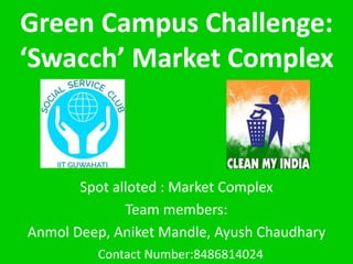 Green Campus Challenge:
‘Swacch’ Market Complex
Spot alloted : Market Complex
Team members:
Anmol Deep, Aniket Mandle, Ayush Chaudhary
Contact Number:8486814024
 