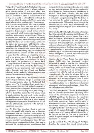 International Journal of Trend in Scientific Research and Development @ www.ijtsrd.com eISSN: 2456-6470
@ IJTSRD | Unique Paper ID – IJTSRD45100 | Volume – 5 | Issue – 5 | Jul-Aug 2021 Page 1467
Pushpa B. S, VasantVaze, P. T. Nimbalkar[3]has used
an evaporative cooling tower is a heat exchanger
where transformation of heat takes place from
circulating water to the atmosphere. The warm water
from the condenser is taken as an inlet water to the
cooling tower and it is allowed to flow through the
nozzles. As it falls down across baffles or louvers, the
water is broken into small droplets. Simultaneously
air is drawn in through the air inlet louvers provided
at the base of the tower and then this air travels
upward through the tower in the opposite direction of
water flow. In this process a small portion of water
gets evaporated which removes the heat from the
remaining water causing it to cool down. This water
is collected in a basin and is reused in the cooling
water system process. Because of evaporation, some
quantity of water is lost and thus to make up the loss,
the fresh water is constantly added to the cooling
water basin. In a Natural Draft Cooling Tower, warm
water is cooled by evaporation process. Here, water
gets cooled when a boundary layer is formed between
saturated water and saturated air. If the mass flow rate
is ideal, then the performance of cooling tower as
well as the power plant will be improved. In this
study, it is showed that by minimizing the size of
water droplet, the performance of Natural Draft
Cooling Tower can be enhanced. Study of Sensitivity
Analysis is done which shows the dependency of
parameters like air temperature, water temperature,
relative humidity and rate of heat loss. Further,
efficiency is also checked by using power generation
data and result found was very good.
Ronak Shah, TruptiRathod[4]has described a detailed
methodology for thermal design of cooling tower.
The technical data is taken for Mechanical draft
cooling tower The design of cooling tower is closely
related to tower Characteristic and different types of
losses generated in cooling tower. Even though losses
are generated in the cooling tower, the cooling is
achieved due to heat transfer between air and water.
In ideal condition, the heat loss by water must be
equal to heat gain by air. But in actual practice it is
not possible because of some type of losses. Cooling
tower performance increases with increase in air flow
rate and characteristic decreases with increase in
water to air mass ratio.
Lu, W. Cai[5]has described about a universal
engineering model, which can be used to formulate
both counter flow and cross flow cooling towers. By
using fundamental laws of mass and energy balance,
the effectiveness of heat exchange is approximated by
a second order polynomial equation. Gauss -Newton
and Levenberg-Marquardt methods are then used to
determine the coefficients from manufactures data.
Compared with the existing models, the new model
has two main advantages: (1) As the engineering
model is derived from engineering perspective, it
involves fewer input variables and has better
description of the cooling tower operation; (2) There
is no iterative computation required, this feature is
very important for online optimization of cooling
tower performance. Although the model is simple, the
results are very accurate. Application examples are
given to compare the proposed model with commonly
used models.
B Bhavani Sai, I Swathi, K S L Prasanna, K Srinivasa
Rao[6]has described a detailed methodology of a
Induced draft cooling tower of counter flow type in
which its efficiency, effectiveness, characteristics are
calculated. The technical data has been taken from a
mechanical draft cooling tower. Cooling towers are
heat removal devices used to transfer process waste
heat to the atmosphere. Cooling towers make use of
evaporation whereby some of the water is evaporated
into a moving air stream and subsequently discharged
into the atmosphere. As a result, the remainder of the
water is cooled down significantly.
Xinming Xi, Lei Yang, Yanan He, Lijun Yang,
Xiaoze Du[7] they had developed physico-
mathematical model to describe the thermo-flow
characteristics of air cooling tower for indirect air
cooling system. Based on the model, a comprehensive
analysis on optimization of air cooling tower is
conducted for 600MW indirect air-cooled power
generating unit. By using the software VC++, the
indirect air-cooled tower optimization program is
developed. With the help of optimization of tower
structure, a tower with better structure is used to
conduct thermal analysis of the influences of ambient
temperature, wind speed, and saturated exhaust flow
rate on back pressure of turbine.
Ding Feng, Xing Ke-jia, Li Shi-Bei, Bai Jun-hong[8]
they has described Sensitiveness of cooling tower
based on the atmospheric dispersion model from
VDI3784 guidelines in German, the sensitivity
analysis of plume rising height from Cooling Tower
is calculated by using six factors and five levels of
orthogonal test method. The results showed that: the
main factors affecting the plume rising height is the
atmospheric stability, with the average plume rising
height of 469 meters; followed by wind speed, the
average range of 447 meters; while the least effect of
the flue gas and flue gas flow rate of liquid water
content on significant uplift, the average range of 186
meters and 178 meters.
Y.A. Li and M.Z. Yu, F.W. Shang, P. Xie[9]has
describes the counter flow closed circuit cooling
 