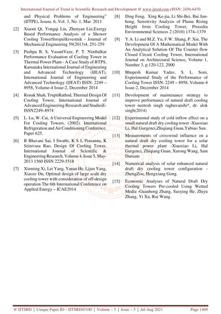 International Journal of Trend in Scientific Research and Development @ www.ijtsrd.com eISSN: 2456-6470
@ IJTSRD | Unique Paper ID – IJTSRD45100 | Volume – 5 | Issue – 5 | Jul-Aug 2021 Page 1469
and Physical Problems of Engineering”
(IJTPE), Issuse. 6, Vol. 3, No. 1, Mar. 2011
[2] Xiaoni Qi, Yongqi Liu, Zhenyan Liu,Exergy
Based Performance Analysis of a Shower
Cooling TowerStrojniškivestnik - Journal of
Mechanical Engineering 59(2013)4, 251-259
[3] Pushpa B. S, VasantVaze, P. T. Nimbalkar
Performance Evaluation of Cooling Tower in
Thermal Power Plant - A Case Study of RTPS,
Karnataka International Journal of Engineering
and Advanced Technology (IJEAT),
International Journal of Engineering and
Advanced Technology (IJEAT) ISSN: 2249 –
8958, Volume-4 Issue-2, December 2014
[4] Ronak Shah, TruptiRathod, Thermal Design Of
Cooling Tower, International Journal of
Advanced Engineering Research and StudiesE-
ISSN2249–8974
[5] L. Lu, W. Cai, A Universal Engineering Model
For Cooling Towers, (2002). International
Refrigeration and Air Conditioning Conference.
Paper 625.
[6] B Bhavani Sai, I Swathi, K S L Prasanna, K
Srinivasa Rao, Design Of Cooling Tower,
International Journal of Scientific &
Engineering Research, Volume 4, Issue 5, May-
2013 1560 ISSN 2229-5518
[7] Xinming Xi, Lei Yang, Yanan He, Lijun Yang,
Xiaoze Du, Optimal design of large scale dry
cooling tower with consideration of off-design
operation The 6th International Conference on
Applied Energy – ICAE2014
[8] Ding Feng, Xing Ke-jia, Li Shi-Bei, Bai Jun-
hong, Sensitivity Analysis of Plume Rising
Height from Cooling Tower, Procedia
Environmental Sciences 2 (2010) 1374–1379
[9] Y.A. Li and M.Z. Yu, F.W. Shang, P. Xie, The
Development Of A Mathematical Model With
An Analytical Solution Of The Counter flow
Closed Circuit Cooling Tower, International
Journal on Architectural Science, Volume 1,
Number 3, p.120-122, 2000
[10] Bhupesh Kumar Yadav, S. L. Soni,
Experimental Study of the Performance of
Cooling Tower ISSN: 2249 – 8958, Volume-4
Issue-2, December 2014
[11] Development of maintenance strategy to
improve performance of natural draft cooling
tower neetesh singh raghuvanshi*, dr. alok
singh(2014)
[12] Experimental study of cold inflow effect on a
small natural draft dry cooling tower -Xiaoxiao
Li, Hal Gurgenci,Zhiqiang Guan,Yubiao Sun.
[13] Measurements of crosswind influence on a
natural draft dry cooling tower for a solar
thermal power plant -Xiaoxiao Li, Hal
Gurgenci, Zhiqiang Guan, Xurong Wang, Sam
Duniam
[14] Numerical analysis of solar enhanced natural
draft dry cooling tower configuration -
ZhengZou, Hengxiang Gong.
[15] Economic Analyses of Natural Draft Dry
Cooling Towers Pre-cooled Using Wetted
Media -Guanhong Zhang, Suoying He, Zhiyu
Zhang, Yi Xu, Rui Wang.
 