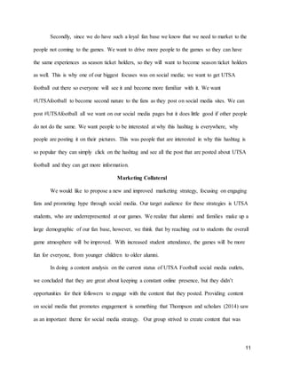 11
Secondly, since we do have such a loyal fan base we know that we need to market to the
people not coming to the games. We want to drive more people to the games so they can have
the same experiences as season ticket holders, so they will want to become season ticket holders
as well. This is why one of our biggest focuses was on social media; we want to get UTSA
football out there so everyone will see it and become more familiar with it. We want
#UTSAfootball to become second nature to the fans as they post on social media sites. We can
post #UTSAfootball all we want on our social media pages but it does little good if other people
do not do the same. We want people to be interested at why this hashtag is everywhere, why
people are posting it on their pictures. This was people that are interested in why this hashtag is
so popular they can simply click on the hashtag and see all the post that are posted about UTSA
football and they can get more information.
Marketing Collateral
We would like to propose a new and improved marketing strategy, focusing on engaging
fans and promoting hype through social media. Our target audience for these strategies is UTSA
students, who are underrepresented at our games. We realize that alumni and families make up a
large demographic of our fan base, however, we think that by reaching out to students the overall
game atmosphere will be improved. With increased student attendance, the games will be more
fun for everyone, from younger children to older alumni.
In doing a content analysis on the current status of UTSA Football social media outlets,
we concluded that they are great about keeping a constant online presence, but they didn’t
opportunities for their followers to engage with the content that they posted. Providing content
on social media that promotes engagement is something that Thompson and scholars (2014) saw
as an important theme for social media strategy. Our group strived to create content that was
 