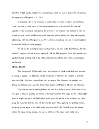 12
shareable, of high quality and provoked commentary, which are seen as factors that can increase
fan engagement (Thompson et al., 2014)
In allocating a lot of our resources to social media, we strive to achieve several things.
Firstly, we want to create a way of two-way communication, with our loyal fan base and
capitalize on the excitement surrounding the newness of our program. The interactions that we
thought our new content would create would hopefully lead to building of a long and engaging
relationship, with fans (Thompson et al., 2014), which is something we want in order to upkeep
the financial livelihood of the program.
We will do this by implementing four key tactics: our Two Dollar Beer Games, “Rowdy
Rewards” program, and our new and improved Park and Ride program. These three tactics come
together through a strong push in the UTSA social media platforms (i.e. Facebook, Instagram,
and Twitter).
2 Dollar BEERS
With a designated $2 beer night game, students/general public could feel more attracted
to coming to a game. The free Park-n-Ride for students would allow for students to go to the
game and drink, then have a secured ride back to campus. This eliminates the drinking and
driving and parking issue. And who doesn’t like cheap beer? If they’re 21 years old of course.
To put this on a social media platform, we must first design a product that is easy on the
eyes, gets to the point quickly, and relates to the target audience. Our image for the $2 Beer night
games is simple and quick. We highlighted which game this will be at and, not once, but twice,
giving the reader the fact that beer will be $2 at the game. Also, applying eye grabbing tactics,
we simply put the logos of the social media platforms that UTSA Football is on. We plan on
putting this image around campus, but also on all three of the major social media sites,
 