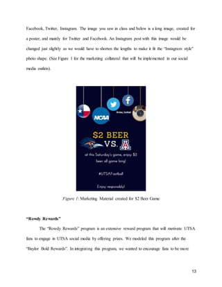 13
Facebook, Twitter, Instagram. The image you saw in class and below is a long image, created for
a poster, and mainly for Twitter and Facebook. An Instagram post with this image would be
changed just slightly as we would have to shorten the lengths to make it fit the “Instagram style”
photo shape. (See Figure 1 for the marketing collateral that will be implemented in our social
media outlets).
Figure 1: Marketing Material created for $2 Beer Game
“Rowdy Rewards”
The “Rowdy Rewards” program is an extensive reward program that will motivate UTSA
fans to engage in UTSA social media by offering prizes. We modeled this program after the
“Baylor Bold Rewards”. In integrating this program, we wanted to encourage fans to be more
 