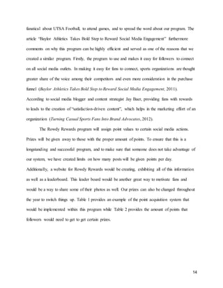 14
fanatical about UTSA Football, to attend games, and to spread the word about our program. The
article “Baylor Athletics Takes Bold Step to Reward Social Media Engagement” furthermore
comments on why this program can be highly efficient and served as one of the reasons that we
created a similar program. Firstly, the program to use and makes it easy for followers to connect
on all social media outlets. In making it easy for fans to connect, sports organizations are thought
greater share of the voice among their competitors and even more consideration in the purchase
funnel (Baylor Athletics Takes Bold Step to Reward Social Media Engagement, 2011).
According to social media blogger and content strategist Jay Baer, providing fans with rewards
to leads to the creation of “satisfaction-driven content”, which helps in the marketing effort of an
organization (Turning Casual Sports Fans Into Brand Advocates, 2012).
The Rowdy Rewards program will assign point values to certain social media actions.
Prizes will be given away to those with the proper amount of points. To ensure that this is a
longstanding and successful program, and to make sure that someone does not take advantage of
our system, we have created limits on how many posts will be given points per day.
Additionally, a website for Rowdy Rewards would be creating, exhibiting all of this information
as well as a leaderboard. This leader board would be another great way to motivate fans and
would be a way to share some of their photos as well. Our prizes can also be changed throughout
the year to switch things up. Table 1 provides an example of the point acquisition system that
would be implemented within this program while Table 2 provides the amount of points that
followers would need to get to get certain prizes.
 