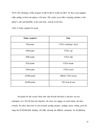 17
2014). The advantage of this program would be that it would not allow for fans to get engaged,
while getting to know the players a bit more. This comes as an effect of paying attention to the
player’s stats and hopefully at the same time, read up on the bios.
Table 2: Points required for prizes
Points acquired Prize
500 points: UTSA roadrunner decal
1000 points: UTSA cup
2000 points: UTSA shirt
2010 points UTSA beanie
2500 points: UTSA towel
10,000 points: Official UTSA jersey
20,000 points: VIP event & tour
Our photo for this section deals with what Rowdy Rewards is and how one can
participate in it. We tell them the objective: the more you engage on social media, the more
rewards. We show them how to earn rewards: posting pictures, sending tweets, writing posts all
using the #UTSAfootball hashtag. All while showing the different usernames for all platforms.
 