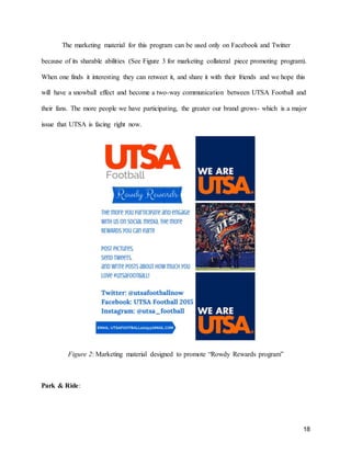 18
The marketing material for this program can be used only on Facebook and Twitter
because of its sharable abilities (See Figure 3 for marketing collateral piece promoting program).
When one finds it interesting they can retweet it, and share it with their friends and we hope this
will have a snowball effect and become a two-way communication between UTSA Football and
their fans. The more people we have participating, the greater our brand grows- which is a major
issue that UTSA is facing right now.
Figure 2: Marketing material designed to promote “Rowdy Rewards program”
Park & Ride:
 