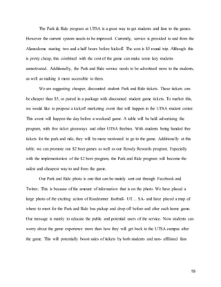 19
The Park & Ride program at UTSA is a great way to get students and fans to the games.
However the current system needs to be improved. Currently, service is provided to and from the
Alamodome starting two and a half hours before kickoff. The cost is $5 round trip. Although this
is pretty cheap, this combined with the cost of the game can make some lazy students
unmotivated. Additionally, the Park and Ride service needs to be advertised more to the students,
as well as making it more accessible to them.
We are suggesting cheaper, discounted student Park and Ride tickets. These tickets can
be cheaper than $5, or paired in a package with discounted student game tickets. To market this,
we would like to propose a kickoff marketing event that will happen in the UTSA student center.
This event will happen the day before a weekend game. A table will be held advertising the
program, with free ticket giveaways and other UTSA freebies. With students being handed free
tickets for the park and ride, they will be more motivated to go to the game. Additionally at this
table, we can promote our $2 beer games as well as our Rowdy Rewards program. Especially
with the implementation of the $2 beer program, the Park and Ride program will become the
safest and cheapest way to and from the game.
Our Park and Ride photo is one that can be mainly sent out through Facebook and
Twitter. This is because of the amount of information that is on the photo. We have placed a
large photo of the exciting action of Roadrunner football- UT… SA- and have placed a map of
where to meet for the Park and Ride bus pickup and drop off before and after each home game.
Our message is mainly to educate the public and potential users of the service. Now students can
worry about the game experience more than how they will get back to the UTSA campus after
the game. This will potentially boost sales of tickets by both students and non- affiliated fans
 