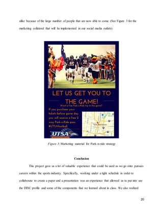 20
alike because of the large number of people that are now able to come. (See Figure 3 for the
marketing collateral that will be implemented in our social media outlets).
Figure 3: Marketing material for Park-n-ride strategy
Conclusion
This project gave us a lot of valuable experience that could be used as we go onto pursues
careers within the sports industry. Specifically, working under a tight schedule in order to
collaborate to create a paper and a presentation was an experience that allowed us to put into use
the DISC profile and some of the components that we learned about in class. We also realized
 