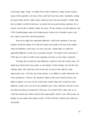 21
several major things. Firstly, we realized that in order to effectively conduct market research
project of this proportion, a lot more of time would have been more useful. Specifically, starting
the project within the first couple of days would have been a bit more beneficial. Another thing
that we realized was that the bad survey we started with was a good learning experience for us
because we were able to critically analyze the survey. We also develop an overall impression that
UTSA Football program needs a lot of improvement, but has a lot of potential to grow in the
next couple of years from a fan base perspective.
One area we might have approached differently would be the separation of our team
members around the stadium. We would have placed more people in the areas of the stadium
where the distribution of the survey was more successful. Another thing we would have
approached differently was the way we presented ourselves. We wanted to have some type of
UTSA gear on so that we would be more appealing to the fans we were trying to approach.
One thing that we could have done differently would be to start with a better survey. We
should have looked at the survey earlier on, and analyzed it before heading out to the first data
collection game. This would have saved us time later on, and we still could have made
improvements later. At the first day of data selection, it was difficult to collect information due
to the circumstances. However, this experience helped us learn more about the process, and
helped us improve our survey for the second round. Another thing that we could have done
differently is place more of us at the most populated spots. It also would have been nice to have
been able to be dressed in professional UTSA gear. If we all had UTSA t-shirts early on, we
would have looked more official and been more approachable. Instead, some of the security just
thought we were random kids walking around. A UTSA staff shirt or official polo would have
been perfect.
 