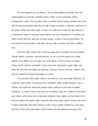 22
The team approach was very effective. We each had a different leadership style, and
worked together to create this wonderful project. At first, we just seemed like talkative
Communication majors. The secondary tension associated with the looming deadline that we had
with this project presentation and write-up really brought us together to efficiently collaborate on
this project. Within these final couple of weeks, one could start to realize that high makeup of
communication majors in our group ensued efficient two-way communication. In realizing our
ability to work efficiently under this secondary tension, we grew to become good friends. We
even learned about each other’s work styles, and were able to motivate each other in different
ways.
One of the major conflicts that we had was being able to coordinate all of our schedules.
Through athletics, academics, and extracurricular, we are a very busy group of six college
students. It was difficult for us to make some of the games, as well as all meet as a group.
Jeremy, Xavier, and Eric acted mainly as the creative idea, “big picture” people. Hilary and
Jamie did a lot of the note taking and organizing, and some of the less fun tasks. Christian did a
good job organizing the group and keeping us on track.
If we were the UTSA athletic director, we would have done some things differently. We
would have tried to follow best practices from established college football programs, such as
Alabama. We would have started this program earlier could have its fair share of benefits.
Specifically, we believed that the hype that was surrounding would have resulted in an increased
topic salience of the survey from a respondent standpoint. Topic salience has been found to be a
factor that reduces the negative affect associated with survey taking and also increases the extent
to which people think about their responses to their surveys (Jordan, Brandon-Lai, Sato, Kent,
and Funk, 2014). Jordan and scholars (2014) comment that this enhanced processing of the
 