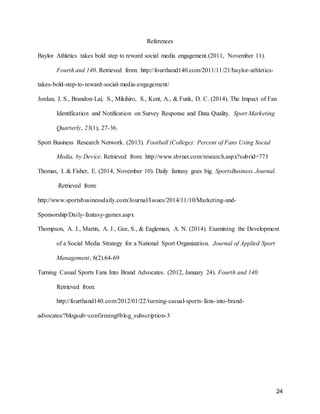 24
References
Baylor Athletics takes bold step to reward social media engagement.(2011, November 11).
Fourth and 140. Retrieved from: http://fourthand140.com/2011/11/21/baylor-athletics-
takes-bold-step-to-reward-social-media-engagement/
Jordan, J. S., Brandon-Lai, S., Mikihiro, S., Kent, A., & Funk, D. C. (2014). The Impact of Fan
Identification and Notification on Survey Response and Data Quality. Sport Marketing
Quarterly, 23(1), 27-36.
Sport Business Research Network. (2013). Football (College): Percent of Fans Using Social
Media, by Device. Retrieved from: http://www.sbrnet.com/research.aspx?subrid=773
Thomas, I. & Fisher, E. (2014, November 10). Daily fantasy goes big. SportsBusiness Journal.
Retrieved from:
http://www.sportsbusinessdaily.com/Journal/Issues/2014/11/10/Marketing-and-
Sponsorship/Daily-fantasy-games.aspx
Thompson, A. J., Martin, A. J., Gee, S., & Eagleman, A. N. (2014). Examining the Development
of a Social Media Strategy for a National Sport Organization. Journal of Applied Sport
Management, 6(2).64-69
Turning Casual Sports Fans Into Brand Advocates. (2012, January 24). Fourth and 140.
Retrieved from:
http://fourthand140.com/2012/01/22/turning-casual-sports-fans-into-brand-
advocates/?blogsub=confirming#blog_subscription-3
 
