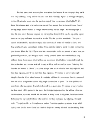 3
The first survey that we were given was not the best because it was two pages long and it
was very confusing. Every answer was on a scale from “Strongly Agree” to “Strongly Disagree”,
so this did not make sense when the questions asked, “Are you a season ticket holder?”. We
knew that changes need to be made to the survey if we wanted them to be useful to us. One of
the big things that we wanted to change with the survey was the length. We needed people to
take this new survey because we could not pull anything from the first one. So we cut the survey
down to one page and made it convenient to take. The first question was simple, “Are you a
season ticket holder?”, Yes or No. If you are a season ticket holder we wanted to know, how
long you have been a season ticket holder, if you are in the military, and if you plan on renewing
your season tickets for 2015. If you were not a season ticket holder we wanted to know, how you
purchased your ticket, and how you would classify yourself. Since we wanted to know very
different things from season ticket holders and non-season ticket holders we decided to split the
this section into two columns so it will be easy to follow and take up less room. Following that
question we wanted to know if UTSA fans thought their ticket cost was what they expected, less
than they expected, or if it was more than they expected. We wanted to know what people
thought about the ticket prices because if a majority said that they were more than they expected
then this could be a potential reason why people do not come to games. The next question we
asked was, what experience do you look forward to on game days. We wanted to know whether
the fans attend UTSA games for the game, for the tailgating/pregaming, the halftime show, or
another reason, so we left a blank for fans to fill in if they come to the games for another reason.
Following that we wanted to know what activities the fans participate in, tailgating, the spirit
walk, VIA park-n-ride, or the roadrunners station. From this question we wanted to see which
activity fans utilized so we could see if there is a specific activity that fans are not utilizing to its
 