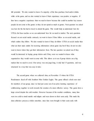 4
full potential. We also wanted to know if a majority of the fans purchase food and/or drinks
while at the game, and we also wanted to know if their experience was positive or negative. If
fans have a negative experience then we need to know because this could be another key reason
people do not come to the games or they do not spend as much at games. Next question we asked
was how far the fan had to travel to attend the game. This would help us understand how far
UTSAs fan base reaches so we can understand how far we need to market. The next questions
focused on our social media outreach, we want to know if fans follow us on social media, and
which outlets they follow. We also wanted to know if they do follow UTSA on social media then
what are their main outlets for receiving information about game day but if they do not we also
want to know where they get their information from. The last question we asked was if they
would be interested in buying group tickets and if they were we wanted to know what
organization they would want to come with. This allows us to see if group tickets are a big
market that we need to cover. Our survey was one page long, it only had 15 questions, and was
structured in a way that was easy to take.
The second game where we collected data, on November 13 where the UTSA
Roadrunners faced off with Southern Miss Golden Eagles. This game offered a fresh new start
for members of our group, since we had just come out of an active learning experience of
collaborating together to work towards the creation of a more effective survey. This game drew a
large crowd despite the cold weather. However because of the weather conditions, many fans
were too cold to stand outside and tailgate and were drawn to their seats early. This made the
data collection process a whole smoother, since fans were brought to their seats early with
 