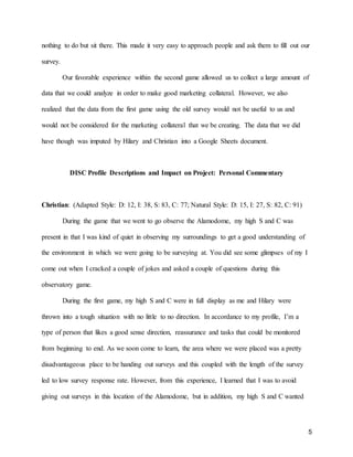 5
nothing to do but sit there. This made it very easy to approach people and ask them to fill out our
survey.
Our favorable experience within the second game allowed us to collect a large amount of
data that we could analyze in order to make good marketing collateral. However, we also
realized that the data from the first game using the old survey would not be useful to us and
would not be considered for the marketing collateral that we be creating. The data that we did
have though was imputed by Hilary and Christian into a Google Sheets document.
DISC Profile Descriptions and Impact on Project: Personal Commentary
Christian: (Adapted Style: D: 12, I: 38, S: 83, C: 77; Natural Style: D: 15, I: 27, S: 82, C: 91)
During the game that we went to go observe the Alamodome, my high S and C was
present in that I was kind of quiet in observing my surroundings to get a good understanding of
the environment in which we were going to be surveying at. You did see some glimpses of my I
come out when I cracked a couple of jokes and asked a couple of questions during this
observatory game.
During the first game, my high S and C were in full display as me and Hilary were
thrown into a tough situation with no little to no direction. In accordance to my profile, I’m a
type of person that likes a good sense direction, reassurance and tasks that could be monitored
from beginning to end. As we soon come to learn, the area where we were placed was a pretty
disadvantageous place to be handing out surveys and this coupled with the length of the survey
led to low survey response rate. However, from this experience, I learned that I was to avoid
giving out surveys in this location of the Alamodome, but in addition, my high S and C wanted
 