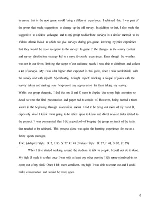6
to ensure that in the next game would bring a different experience. I achieved this, I was part of
the group that made suggestions to change up the old survey. In addition to that, I also made the
suggestion to a fellow colleague and to my group to distribute surveys in a similar method to the
Valero Alamo Bowl, in which we give surveys during pre-game, knowing by prior experience
that they would be more receptive to the survey. In game 2, the changes in the survey content
and survey distribution strategy led to a more favorable experience. Even though the weather
was not in our favor, limiting the scope of our audience reach, I was able to distribute and collect
a lot of surveys. My I was a bit higher than expected in this game, since I was comfortable with
the survey and with myself. Specifically, I caught myself cracking a couple of jokes with the
survey takers and making sure I expressed my appreciation for them taking my survey.
Within our group dynamic, I feel that my S and C were in display due to my high attention to
detail to what the final presentation and paper had to consist of. However, being named a team
leader in the beginning through association, meant I had to be bring out more of my I and D,
especially since I knew I was going to be relied upon to know and direct several tasks related to
the project. It was commented that I did a good job of keeping the group on track of the tasks
that needed to be achieved. This process alone was quite the learning experience for me as a
future sports manager.
Eric: (Adapted Style: D: 2, I: 83, S: 77, C: 48 ; Natural Style: D: 27, I: 41, S: 82, C: 59)
When I first started walking around the stadium to talk to people, I could not do it alone.
My high S made it so that once I was with at least one other person, I felt more comfortable to
come out of my shell. Once I felt more confident, my high I was able to come out and I could
make conversation and would be more open.
 