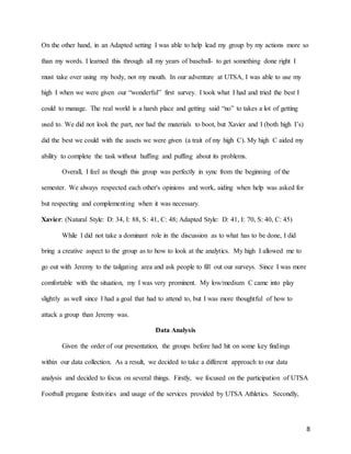 8
On the other hand, in an Adapted setting I was able to help lead my group by my actions more so
than my words. I learned this through all my years of baseball- to get something done right I
must take over using my body, not my mouth. In our adventure at UTSA, I was able to use my
high I when we were given our “wonderful” first survey. I took what I had and tried the best I
could to manage. The real world is a harsh place and getting said “no” to takes a lot of getting
used to. We did not look the part, nor had the materials to boot, but Xavier and I (both high I’s)
did the best we could with the assets we were given (a trait of my high C). My high C aided my
ability to complete the task without huffing and puffing about its problems.
Overall, I feel as though this group was perfectly in sync from the beginning of the
semester. We always respected each other's opinions and work, aiding when help was asked for
but respecting and complementing when it was necessary.
Xavier: (Natural Style: D: 34, I: 88, S: 41, C: 48; Adapted Style: D: 41, I: 70, S: 40, C: 45)
While I did not take a dominant role in the discussion as to what has to be done, I did
bring a creative aspect to the group as to how to look at the analytics. My high I allowed me to
go out with Jeremy to the tailgating area and ask people to fill out our surveys. Since I was more
comfortable with the situation, my I was very prominent. My low/medium C came into play
slightly as well since I had a goal that had to attend to, but I was more thoughtful of how to
attack a group than Jeremy was.
Data Analysis
Given the order of our presentation, the groups before had hit on some key findings
within our data collection. As a result, we decided to take a different approach to our data
analysis and decided to focus on several things. Firstly, we focused on the participation of UTSA
Football pregame festivities and usage of the services provided by UTSA Athletics. Secondly,
 