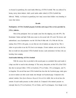 9
we focused on quantifying the social media following of UTSA Football. This was achieved by
having survey takers indicate which social media outlets related to UTSA Football they
followed. Thirdly, we focused on quantifying how many season ticket holders were intending to
renew their tickets.
Results
Participation of UTSA Football pregame festivities and usage of the services provided by
UTSA Athletics.
Most of the participants from our sample came from the tailgating area with 49%. The
Roadrunner Station and Spirit Walk areas came in a far second with 18% each. The lowest, and
underutilized, area of participation was the VIA Park-N-Ride with 15%. With the VIA bus
running from UTSA to the game, we saw that not a lot of students are using the bus. This is
where we got an idea to use the VIA bus in our strategies. If more students were to use the bus
then we would not only promote UTSA Football, but also a safe environment for those who are
traveling from camping.
Social media following of UTSA Football
With the surveys that we provided at the second game we concluded that social media is
a huge area that we need to take advantage of. The survey data points out that 56% of the UTSA
fans that we surveyed follow UTSA on Facebook, 27% on Twitter, 14% on Instagram, and 3%
on Snapchat. We can tell that most UTSA football fans have like the Facebook page, which gives
us room to market our other social media sites through our Facebook page. Compared to the
national statistics from Sports Business Research Network it is visible that we do not have the
amount of social media presence as other schools do. Compared to the national percents we
outweigh them by 31% on Facebook, 15% on Twitter, and 2% on Instagram. Even though we do
 