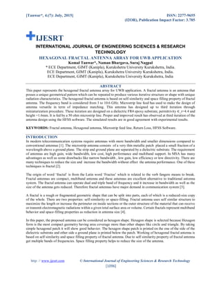 [Tanwar*, 4.(7): July, 2015] ISSN: 2277-9655
(I2OR), Publication Impact Factor: 3.785
http: // www.ijesrt.com © International Journal of Engineering Sciences & Research Technology
[1096]
IJESRT
INTERNATIONAL JOURNAL OF ENGINEERING SCIENCES & RESEARCH
TECHNOLOGY
HEXAGONAL FRACTAL ANTENNA ARRAY FOR UWB APPLICATION
Komal Tanwar*, Naman Bhargava, Suraj Nagpal
* ECE Department, GIMT (Kanipla), Kurukshetra University Kurukshetra, India.
ECE Department, GIMT (Kanipla), Kurukshetra University Kurukshetra, India.
ECE Department, GIMT (Kanipla), Kurukshetra University Kurukshetra, India
ABSTRACT
This paper represents the hexagonal fractal antenna array for UWB application. A fractal antenna is an antenna that
posses a unique geometrical pattern which can be repeated to produce various iterative structure or shape with unique
radiation characteristics. The hexagonal fractal antenna is based on self-similarity and space filling property of fractal
antenna. The frequency band is considered from 3 to 10.6 GHz. Microstrip line feed has used to make the design of
antenna versatile in term of impedance matching. This antenna has designed up to third iteration through
miniaturization procedure. These iteration are designed on a dielectric FR4 epoxy substrate, permittivity ∈_r=4.4 and
height =1.6mm. It is fed by a 50 ohm microstrip line. Proper and improved result has observed at third iteration of the
antenna design using the HFSS software. The simulated results are in good agreement with experimental results.
KEYWORDS: Fractal antenna, Hexagonal antenna, Microstrip feed line, Return Loss, HFSS Software.
INTRODUCTION
In modern telecommunication systems require antennas with more bandwidth and smaller dimensions compared to
conventional antennas [1]. The microstrip antenna consists of a very thin metallic patch placed a small fraction of a
wavelength above a ground plane. The strip and ground plane are separated by a dielectric substrate. The requirement
of antennas are high gain, wide bandwidth, low cost, high performance and multiband support. In MSA has many
advantages as well as some drawbacks like narrow bandwidth , low gain, low efficiency or low directivity. There are
many techniques to reduce the size and increase the bandwidth without effect the antenna performance. One of these
techniques is fractal [2].
The origin of word ‘fractal’ is from the Latin word ‘Fractus’ which is related to the verb fangere means to break.
Fractal antennas are compact, multiband antenna and these antennas are excellent alternative to traditional antenna
system. The fractal antenna can operate dual and triple band of frequency and it increase in bandwidth as well as the
size of the antenna gets reduced. Therefore fractal antennas have major demand in communication system [3].
A fractal is a rough or fragmented geometric shape that can be split into parts, each of which is a reduced-size copy
of the whole. There are two properties: self-similarity or space-filling. Fractal antenna uses self similar structure to
maximize the length or increase the perimeter on inside sections or the outer structure of the material that can receive
or transmit electromagnetic radiations within a given total surface area or volume. Certain fractals represent multiband
behavior and space-filling properties as reduction in antenna size [4].
In this paper, the proposed antenna can be considered as hexagon shape. Hexagon shape is selected because Hexagon
form is the most compact geometry having area coverage more than other shapes like circle and triangle. By taking
simple hexagonal patch it will show good behavior. The hexagon shape patch is printed on the one of the side of the
dielectric substrate and other side a ground plane is printed below the patch. Working of hexagonal fractal antenna is
based on self similarity and space filling property of fractal antenna. Due to self similarity property of fractal antenna
get multiple bands of frequencies. Space filling property helps to reduce the size of the antenna.
 