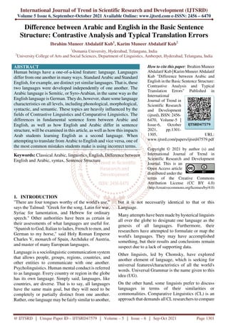 International Journal of Trend in Scientific Research and Development (IJTSRD)
Volume 5 Issue 6, September-October 2021 Available Online: www.ijtsrd.com e-ISSN: 2456 – 6470
@ IJTSRD | Unique Paper ID – IJTSRD47579 | Volume – 5 | Issue – 6 | Sep-Oct 2021 Page 1301
Difference between Arabic and English in the Basic Sentence
Structure: Contrastive Analysis and Typical Translation Errors
Ibrahim Muneer Abdalatif Kub1
, Karim Muneer Abdalatif Kub2
1
Osmania University, Hyderabad, Telangana, India
2
University College of Arts and Social Sciences, Department of Linguistics, Amberpet, Hyderabad, Telangana, India
ABSTRACT
Human beings have a one-of-a-kind feature: language. Languages
differ from one another in many ways. Standard Arabic and Standard
English, for example, are distinct yet similar languages. That is, these
two languages were developed independently of one another. The
Arabic language is Semitic, or Syro-Arabian, in the same way as the
English language is German. Theydo, however, share some language
characteristics on all levels, including phonological, morphological,
syntactic, and semantic. These topics are heavily influenced by the
fields of Contrastive Linguistics and Comparative Linguistics. The
differences in fundamental sentence form between Arabic and
English, as well as how English and Arabic differ in sentence
structure, will be examined in this article, as well as how this impacts
Arab students learning English as a second language. When
attempting to translate from Arabic to English and vice versa, one of
the most common mistakes students make is using incorrect terms.
Keywords: Classical Arabic, linguistics, English, Difference between
English and Arabic, syntax, Sentence Structure
How to cite this paper: Ibrahim Muneer
Abdalatif Kub |KarimMuneer Abdalatif
Kub "Difference between Arabic and
English in the Basic Sentence Structure:
Contrastive Analysis and Typical
Translation Errors" Published in
International
Journal of Trend in
Scientific Research
and Development
(ijtsrd), ISSN: 2456-
6470, Volume-5 |
Issue-6, October
2021, pp.1301-
1305, URL:
www.ijtsrd.com/papers/ijtsrd47579.pdf
Copyright © 2021 by author (s) and
International Journal of Trend in
Scientific Research and Development
Journal. This is an
Open Access article
distributed under the
terms of the Creative Commons
Attribution License (CC BY 4.0)
(http://creativecommons.org/licenses/by/4.0)
1. INTRODUCTION
"There are four tongues worthy of the world's use,"
says the Talmud: "Greek for the song, Latin for war,
Syriac for lamentation, and Hebrew for ordinary
speech." Other authorities have been as certain in
their assessments of what languages are useful for.
"Spanish to God, Italian to ladies, French to men, and
German to my horse," said Holy Roman Emperor
Charles V, monarch of Spain, Archduke of Austria,
and master of many European languages.
Language is a sociolinguistic communication system
that allows people, groups, regions, countries, and
other entities to communicate with one another.
Psycholinguistics. Human mental conduct is referred
to as language. Every country or region in the globe
has its own language. Simply said, languages, like
countries, are diverse. That is to say, all languages
have the same main goal, but they will need to be
completely or partially distinct from one another.
Rather, one language may be fairly similar to another,
but it is not necessarily identical to that or this
Language.
Many attempts have been made by hysterical linguists
all over the globe to designate one language as the
genesis of all languages. Furthermore, their
researchers have attempted to formulate or map the
world's languages. They may have accomplished
something, but their results and conclusions remain
suspect due to a lack of supporting data.
Other linguists, led by Chomsky, have explored
another element of language, which is seeking for
universal features/characteristics of all the world's
words. Universal Grammar is the name given to this
idea (UG).
On the other hand, some linguists prefer to discuss
languages in terms of their similarities or
commonalities. Comparative Linguistics (CL) is an
approach that demands all CL researchers to compare
IJTSRD47579
 