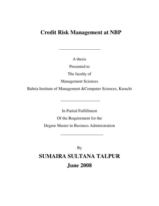 Credit Risk Management at NBP
A thesis
Presented to
The faculty of
Management Sciences
Bahria Institute of Management &Computer Sciences, Karachi
In Partial Fulfillment
Of the Requirement for the
Degree Master in Business Administration
By
SUMAIRA SULTANA TALPUR
June 2008
 