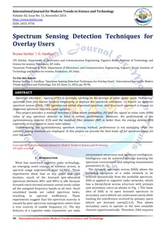 90 International Journal for Modern Trends in Science and Technology
International Journal for Modern Trends in Science and Technology
Volume: 02, Issue No: 11, November 2016
http://www.ijmtst.com
ISSN: 2455-3778
Spectrum Sensing Detection Techniques for
Overlay Users
Boyina Saritha1
| G. Sandhya2
1PG Scholar, Department of Electronics and Communication Engineering, Vignan’s Nirula Institute of Technology and
Science for women, Palakaluru, AP, India.
2Associate Professor & HOD, Department of Electronics and Communication Engineering, Vignan’s Nirula Institute of
Technology and Science for women, Palakaluru, AP, India.
To Cite this Article
Boyina Saritha, G. Sandhya, “Spectrum Sensing Detection Techniques for Overlay Users”, International Journal for Modern
Trends in Science and Technology, Vol. 02, Issue 11, 2016, pp. 90-96.
Spectrum allocated Agency (FCC) is currently working on the concept of white space users “borrowing”
spectrum from free license holders temporarily to improve the spectrum utilization, i.e known as dynamic
spectrum access (DSA). CRN systems can utilize dispersed spectrum, and thus such approach is known as
dispersed spectrum cognitive radio systems.
This project provides a tradeoff between a false alarm probability (Pf) and the signal to noise ratio (SNR)
value of any spectrum detector to have a certain performance. Moreover, the performance of the
cyclostationary detector (CD) and the matched filter detector (MF) is better than the energy detector(ED)
especially at low signal to noise ratio values.
Unfortunately, the cyclostationary spectrum sensing method, performance is not satisfying when the
wireless fading channels are employed. In this project we provide the best trade off for spectrum usage for
over lay users.
Copyright © 2016 International Journal for Modern Trends in Science and Technology
All rights reserved.
I. INTRODUCTION
What has motivated cognitive radio technology,
an emerging novel concept in wireless access, is
spectral usage experiments done by FCC. These
experiments show that at any given time and
location, much of the licensed (pre-allocated)
spectrum (between 80% and 90%) is idle because
licensed users (termed primary users) rarely utilize
all the assigned frequency bands at all time. Such
unutilized bands are called spectrum holes,
resulting in spectral inefficiency. These
experiments suggest that the spectrum scarcity is
caused by poor spectrum management rather than
a true scarcity of usable frequency [1]. The key
features of a cognitive radio transceiver are radio
environment awareness and spectrum intelligence.
Intelligence can be achieved through learning the
spectrum environment and adapting transmission
parameters [2, 3].
The dynamic spectrum access (DSA) allows the
operating spectrum of a radio network to be
selected dynamically from the available spectrum.
DSA is applied in cognitive radio networks, which
has a hierarchical access structure with primary
and secondary users as shown in Fig. 1 The basic
idea of DSA is to open licensed spectrum to
secondary users (which are unlicensed users) while
limiting the interference received by primary users
(which are licensed users)[2,3,4]. This allows
secondary users to operate in the best available
channel opportunistically. Therefore, DSA requires
ABSTRACT
 