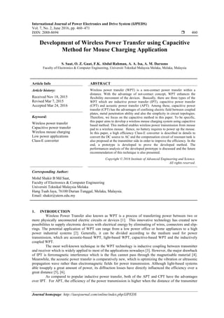 International Journal of Power Electronics and Drive System (IJPEDS)
Vol. 7, No. 2, June 2016, pp. 460~471
ISSN: 2088-8694  460
Journal homepage: http://iaesjournal.com/online/index.php/IJPEDS
Development of Wireless Power Transfer using Capacitive
Method for Mouse Charging Application
S. Saat, O. Z. Guat, F.K. Abdul Rahman, A. A. Isa, A. M. Darsono
Faculty of Electronics & Computer Engineering, Universiti Teknikal Malaysia Melaka, Melaka, Malaysia
Article Info ABSTRACT
Article history:
Received Nov 18, 2015
Revised Mar 7, 2015
Accepted Mar 24, 2016
Wireless power transfer (WPT) is a non-contact power transfer within a
distance. With the advantage of not-contact concept, WPT enhances the
flexibility movement of the devices. Basically, there are three types of the
WPT which are inductive power transfer (IPT), capacitive power transfer
(CPT) and acoustic power transfer (APT). Among these, capacitive power
transfer (CPT) has the advantages of confining electric field between coupled
plates, metal penetration ability and also the simplicity in circuit topologies.
Therefore, we focus on the capacitive method in this paper. To be specific,
this paper aims to develop a wireless mouse charging system using capacitive
based method. This method enables wireless power transmission from mouse
pad to a wireless mouse. Hence, no battery requires to power up the mouse.
In this paper, a high efficiency Class-E converter is described in details to
convert the DC source to AC and the compensation circuit of resonant tank is
also proposed at the transmitter side in order to improve the efficiency. In the
end, a prototype is developed to prove the developed method. The
performances analysis of the developed prototype is discussed and the future
recommendation of this technique is also presented.
Keyword:
Wireless power transfer
Capacitive power transfer
Wireless mouse charging
Low power applications
Class-E converter
Copyright © 2016 Institute of Advanced Engineering and Science.
All rights reserved.
Corresponding Author:
Mohd Shakir B Md Saat,
Faculty of Electronics & Computer Engineering
Universiti Teknikal Malaysia Melaka
Hang Tuah Jaya, 76100 Durian Tunggal, Melaka, Malaysia.
Email: shakir@utem.edu.my
1. INTRODUCTION
Wireless Power Transfer also known as WPT is a process of transferring power between two or
more physically unconnected electric circuits or devices [1]. This innovative technology has created new
possibilities to supply electronic devices with electrical energy by eliminating of wires, connectors and slip-
rings. The potential application of WPT can range from a low power office or home appliances to a high
power industrial systems [2]. Generally, it can be divided according to the medium used for power
transmission, which are acoustic-based WPT, light-based WPT, capacitive-based WPT and the inductively
coupled WPT.
The most well-known technique in the WPT technology is inductive coupling between transmitter
and receiver which is widely applied to most of the applications nowadays [3]. However, the major drawback
of IPT is ferromagnetic interference which is the flux cannot pass through the magnetisable material [4].
Meanwhile, the acoustic power transfer is comparatively new, which is optimizing the vibration or ultrasonic
propagation wave rather than electromagnetic fields for power transmission. Although light-based systems
able tosupply a great amount of power, its diffraction losses have directly influenced the efficiency over a
great distance [5], [6].
As compared to popular inductive power transfer, both of the APT and CPT have the advantages
over IPT. For APT, the efficiency of the power transmission is higher when the distance of the transmitter
 