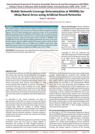 International Journal of Trend in Scientific Research and Development (IJTSRD)
Volume 4 Issue 2, February 2020 Available Online: www.ijtsrd.com e-ISSN: 2456 – 6470
@ IJTSRD | Unique Paper ID – IJTSRD30228 | Volume – 4 | Issue – 2 | January-February 2020 Page 1119
Mobile Network Coverage Determination at 900MHz for
Abuja Rural Areas using Artificial Neural Networks
Deme C. Abraham
Department of Computer Science, University of Jos, Jos, Nigeria
ABSTRACT
This study proposes Artificial Neural Network (ANN) based field strength
prediction models for the rural areas of Abuja, the federal capital territory of
Nigeria. The ANN-based models were created on bases of the Generalized
Regression Neural network (GRNN) and the Multi-Layer Perceptron Neural
Network (MLP-NN). These networks were created,trainedandtestedforfield
strength prediction using received power data recorded at 900MHz from
multiple Base Transceiver Stations (BTSs) distributed across the rural areas.
Results indicate that the GRNN and MLP-NN based models with Root Mean
Squared Error (RMSE) values of 4.78dBm and 5.56dBm respectively, offer
significant improvementovertheempirical Hata-Okumura counterpart,which
overestimates the signal strength by an RMSE value of 20.17dBm.
KEYWORDS: Field Strength; GeneralizedRegressionNeuralNetwork;Multi-Layer
Perceptron Neural Network; Hata-Okumura
How to cite this paper: Deme C. Abraham
"Mobile Network CoverageDetermination
at 900MHz for Abuja Rural Areas using
Artificial Neural Networks" Published in
International Journal
of Trend in Scientific
Research and
Development(ijtsrd),
ISSN: 2456-6470,
Volume-4 | Issue-2,
February 2020,
pp.1119-1123, URL:
www.ijtsrd.com/papers/ijtsrd30228.pdf
Copyright © 2019 by author(s) and
International Journal ofTrendinScientific
Research and Development Journal. This
is an Open Access article distributed
under the terms of
the Creative
CommonsAttribution
License (CC BY 4.0)
(http://creativecommons.org/licenses/by
/4.0)
INRODUCTION
An Artificial Neural Network (ANN) is a mathematical model
that mimics the structure and functionalities of biological
neural networks [1]. The Artificial neural network is a
system of interconnected artificial neurons that mimic the
human brain to form a complex programming structure for
neural processing. Each neuron interconnects to, and
receives signals from multiples of neurons. The neuron is
structured such that if the resulting sum of the signals
surpasses a certain threshold, a response is sentthroughthe
axon. ANNs are widely used in areas such as data mining
fields, classification, forecasting, functional approximation,
rule extraction, pattern recognitionandmedical applications
[2].
As described in [3], neural networks can learn to
approximate any function to a given accuracy and behave
like associative memories by using just example data that is
representative of the desired task. Given large amounts of
training data, ANNs are capable of solving complex
problems. This gives them a key advantage over traditional
approaches to function estimation such as the statistical
methods. Neural networks estimate a function without a
mathematical description of how the outputs functionally
depend on the inputs.
In this paper, an ANN-based approach to network coverage
prediction across the rural areas of Abuja, Nigeria, is
presented. The problem of field strength prediction is
viewed as a function approximation problem consisting of a
nonlinear mapping from a set of input variables containing
information about the potential receiverontoa singleoutput
variable representing the predicted field strength [4].
Network coverage prediction is a crucial aspect of wireless
network planning.Overtheyears,DeterministicModelshave
been widely used for signal strength prediction in a given
environment. As described in [5], Deterministic Models
make use of the laws governing electromagnetic wave
propagation to determine the received signal power at a
particular location. The field strength is calculated using the
Geometrical Theory of Diffraction (GTD) as a component
comprising of direct, reflected and diffracted rays at the
required position. Deterministic models such as [6] often
require a complete 3-Dmap ofthepropagationenvironment.
Recent approaches to field strength prediction are based on
computational intelligence as clearly documented in [7],[8].
This study considers the use of the Generalized Regression
Neural Network (GRNN) and the Multi-Layer Perceptron
Neural Network (MLP-NN) in field strength prediction
across the terrain question.
The Generalized Regression Neural Network
As described in [9], the Generalized Regression Neural
Network (GRNN) was proposed by [10]. ItistypeofArtificial
Neural Network (ANN) that is capable solving a variety of
problems such as function approximation, prediction,
control, plant process modeling or general mapping
problems [11. Unlike back-propagation neural networks,
which may require a large number iterations to converge to
the desired output, the GR-NN does not require iterative
training, and usually requires a fraction of the training
IJTSRD30228
 